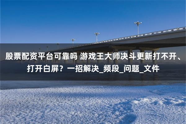 股票配资平台可靠吗 游戏王大师决斗更新打不开、打开白屏？一招解决_频段_问题_文件