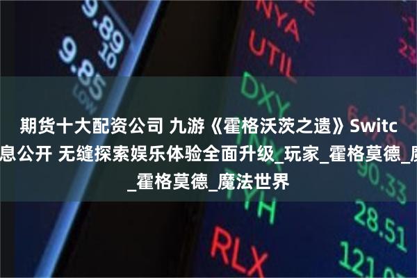 期货十大配资公司 九游《霍格沃茨之遗》Switch 2版信息公开 无缝探索娱乐体验全面升级_玩家_霍格莫德_魔法世界