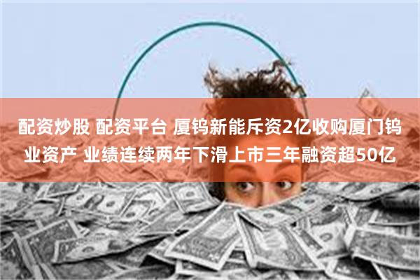 配资炒股 配资平台 厦钨新能斥资2亿收购厦门钨业资产 业绩连续两年下滑上市三年融资超50亿