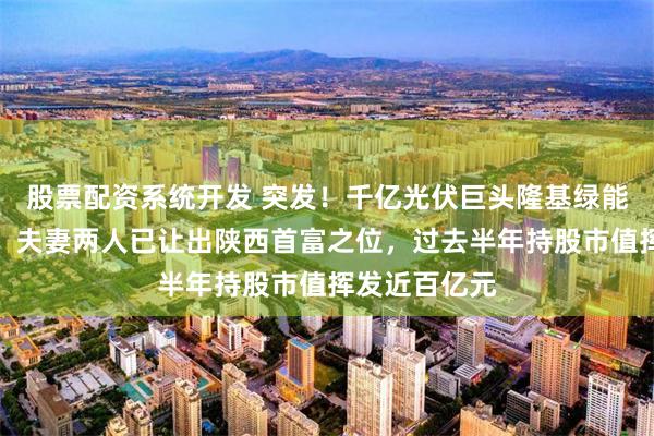 股票配资系统开发 突发！千亿光伏巨头隆基绿能创始人辞任，夫妻两人已让出陕西首富之位，过去半年持股市值挥发近百亿元