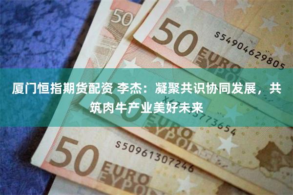 厦门恒指期货配资 李杰：凝聚共识协同发展，共筑肉牛产业美好未来
