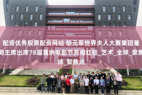 配资优秀股票配资网站 胡元军世界夫人大赛集团董事局主席出席78届戛纳电影节亮相红毯_艺术_全球_聚焦点
