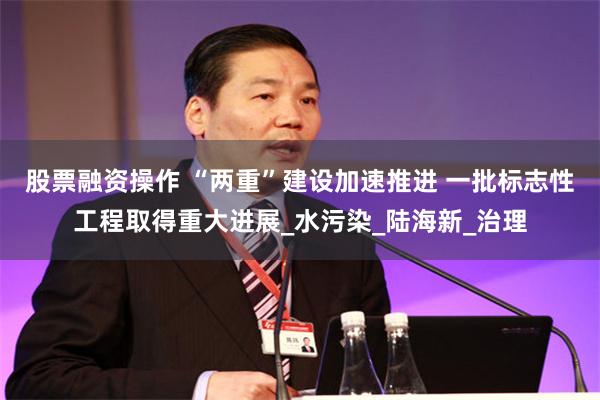 股票融资操作 “两重”建设加速推进 一批标志性工程取得重大进展_水污染_陆海新_治理