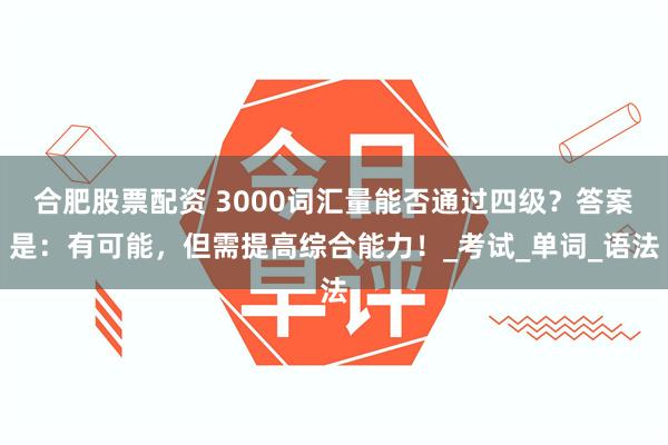 合肥股票配资 3000词汇量能否通过四级？答案是：有可能，但需提高综合能力！_考试_单词_语法
