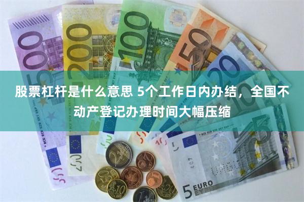 股票杠杆是什么意思 5个工作日内办结，全国不动产登记办理时间大幅压缩