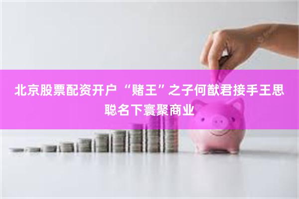 北京股票配资开户 “赌王”之子何猷君接手王思聪名下寰聚商业