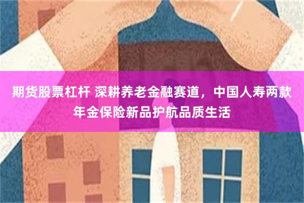 期货股票杠杆 深耕养老金融赛道，中国人寿两款年金保险新品护航品质生活