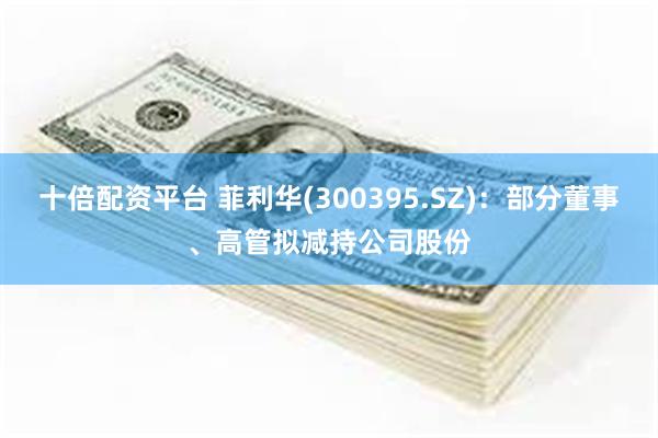 十倍配资平台 菲利华(300395.SZ)：部分董事、高管拟减持公司股份