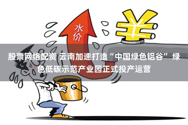 股票网络配资 云南加速打造“中国绿色铝谷” 绿色低碳示范产业园正式投产运营