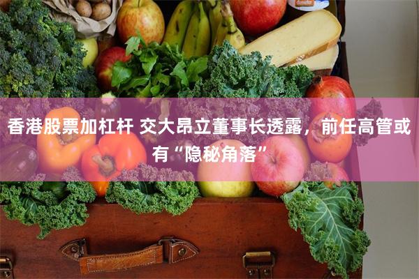 香港股票加杠杆 交大昂立董事长透露，前任高管或有“隐秘角落”