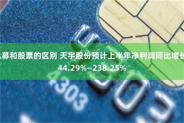 私募和股票的区别 天宇股份预计上半年净利润同比增长144.29%—238.25%