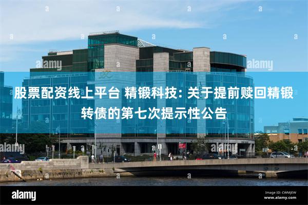 股票配资线上平台 精锻科技: 关于提前赎回精锻转债的第七次提示性公告