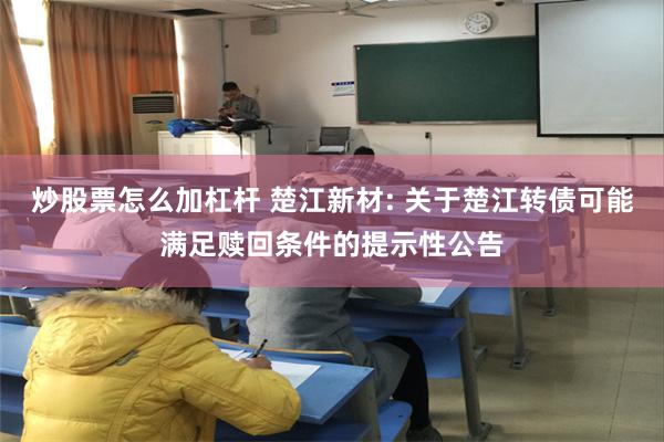 炒股票怎么加杠杆 楚江新材: 关于楚江转债可能满足赎回条件的提示性公告