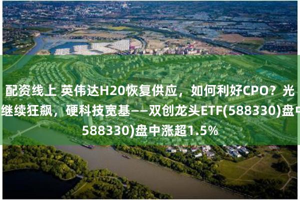 配资线上 英伟达H20恢复供应，如何利好CPO？光模块三剑客继续狂飙，硬科技宽基——双创龙头ETF(588330)盘中涨超1.5%