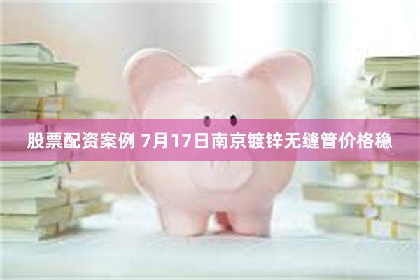 股票配资案例 7月17日南京镀锌无缝管价格稳