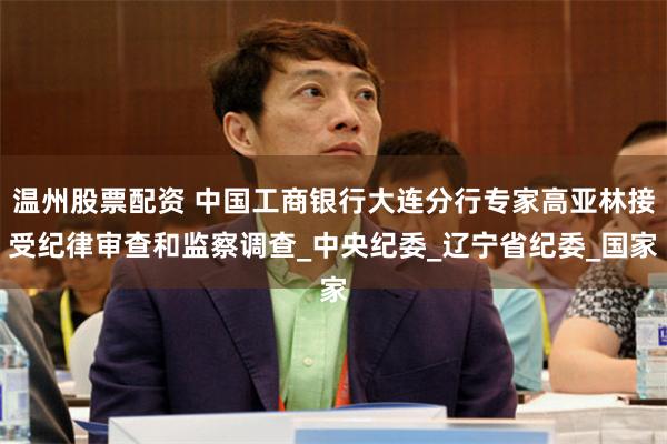 温州股票配资 中国工商银行大连分行专家高亚林接受纪律审查和监察调查_中央纪委_辽宁省纪委_国家