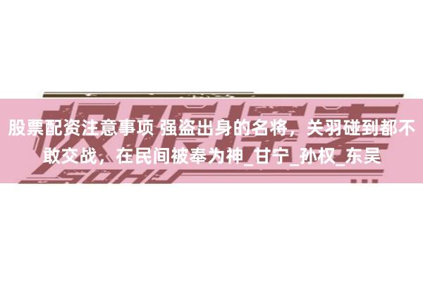 股票配资注意事项 强盗出身的名将，关羽碰到都不敢交战，在民间被奉为神_甘宁_孙权_东吴