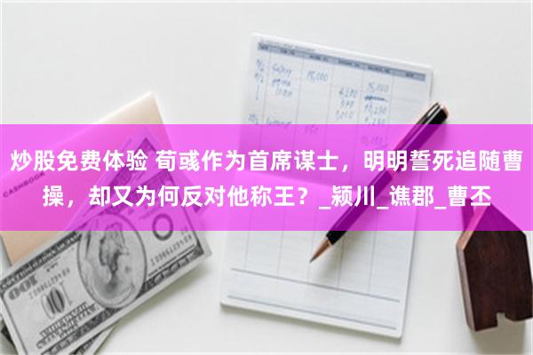 炒股免费体验 荀彧作为首席谋士，明明誓死追随曹操，却又为何反对他称王？_颍川_谯郡_曹丕
