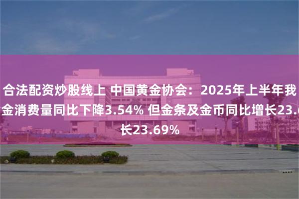合法配资炒股线上 中国黄金协会：2025年上半年我国黄金消费量同比下降3.54% 但金条及金币同比增长23.69%