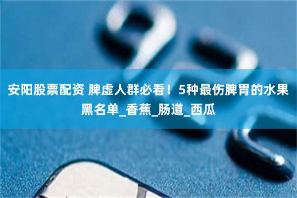安阳股票配资 脾虚人群必看！5种最伤脾胃的水果黑名单_香蕉_肠道_西瓜