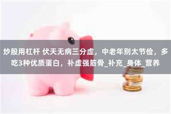 炒股用杠杆 伏天无病三分虚，中老年别太节俭，多吃3种优质蛋白，补虚强筋骨_补充_身体_营养