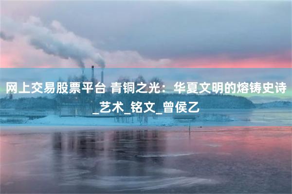 网上交易股票平台 青铜之光：华夏文明的熔铸史诗_艺术_铭文_曾侯乙
