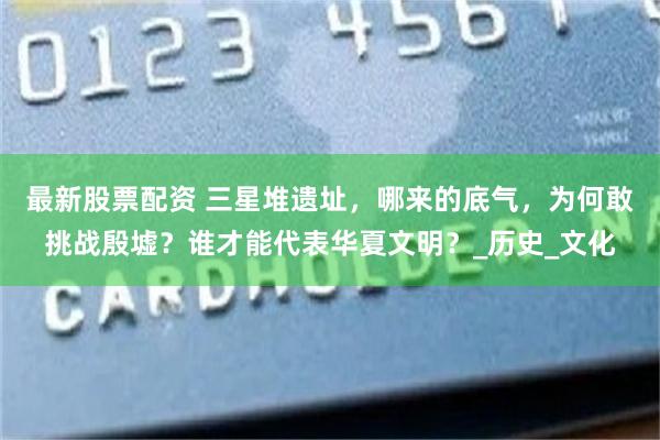 最新股票配资 三星堆遗址，哪来的底气，为何敢挑战殷墟？谁才能代表华夏文明？_历史_文化