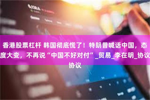 香港股票杠杆 韩国彻底慌了！特朗普喊话中国，态度大变，不再说“中国不好对付”_贸易_李在明_协议