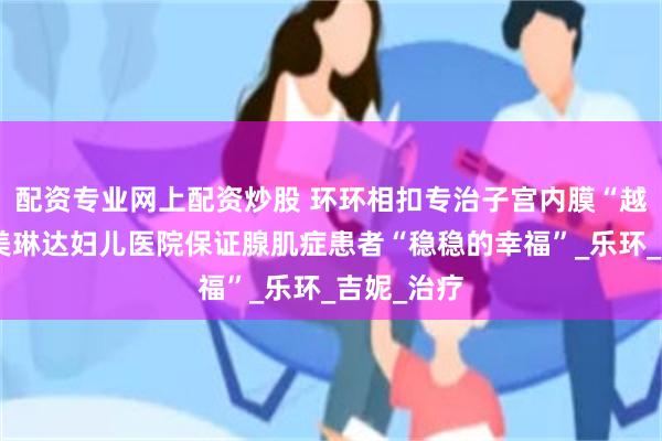 配资专业网上配资炒股 环环相扣专治子宫内膜“越狱”大连美琳达妇儿医院保证腺肌症患者“稳稳的幸福”_乐环_吉妮_治疗