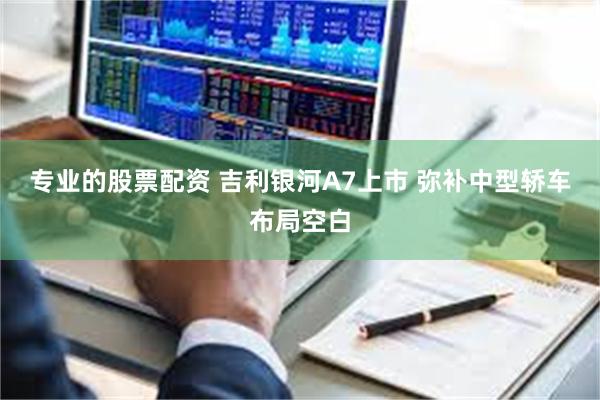 专业的股票配资 吉利银河A7上市 弥补中型轿车布局空白