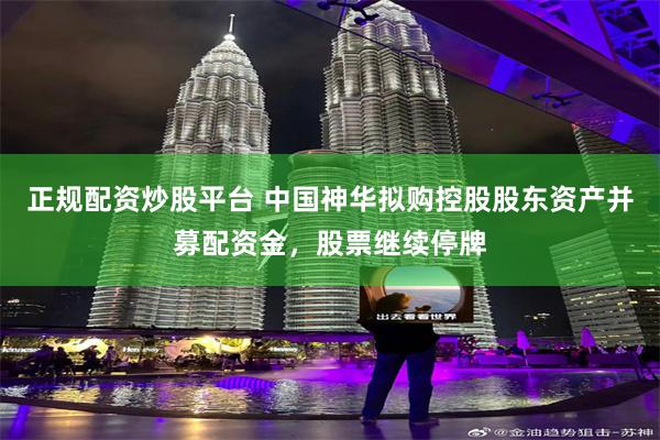 正规配资炒股平台 中国神华拟购控股股东资产并募配资金，股票继续停牌