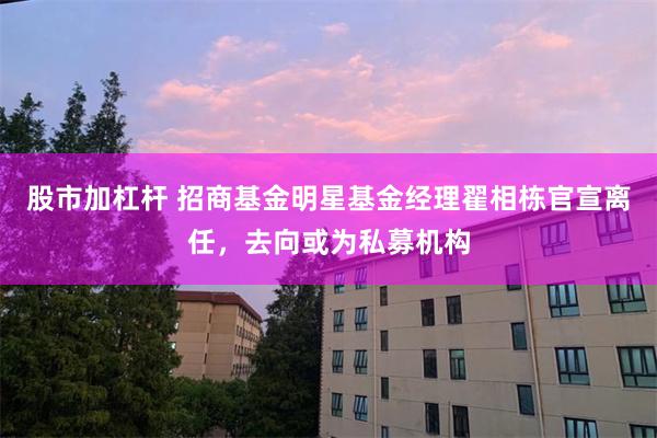 股市加杠杆 招商基金明星基金经理翟相栋官宣离任，去向或为私募机构