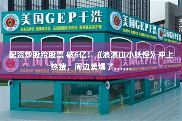 配资炒股给股票 破6亿！《浪浪山小妖怪》冲上热搜，周边卖爆了……