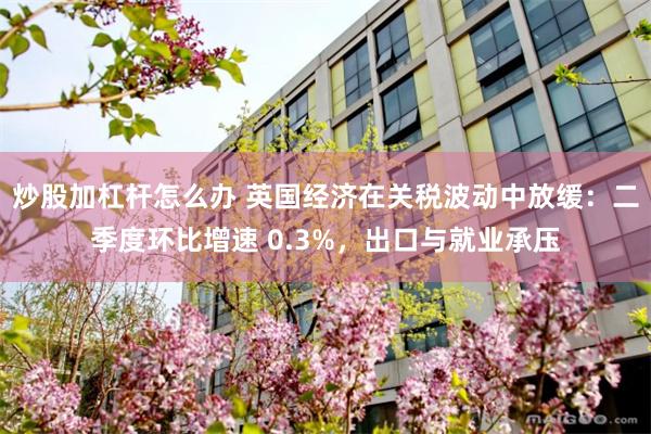 炒股加杠杆怎么办 英国经济在关税波动中放缓：二季度环比增速 0.3%，出口与就业承压