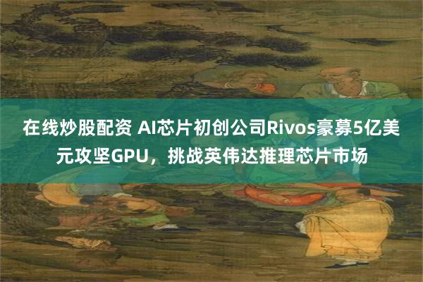 在线炒股配资 AI芯片初创公司Rivos豪募5亿美元攻坚GPU，挑战英伟达推理芯片市场