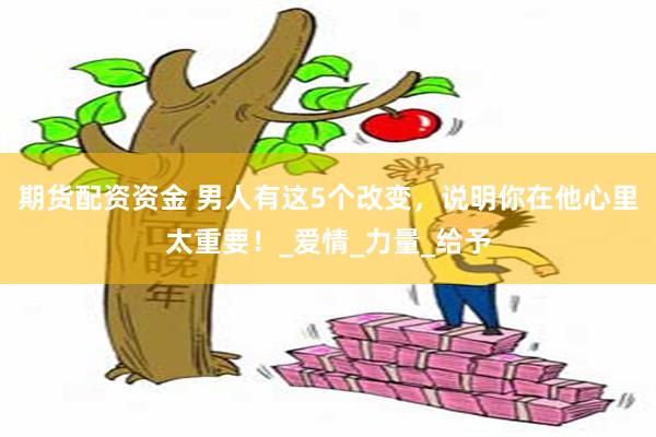 期货配资资金 男人有这5个改变，说明你在他心里太重要！_爱情_力量_给予