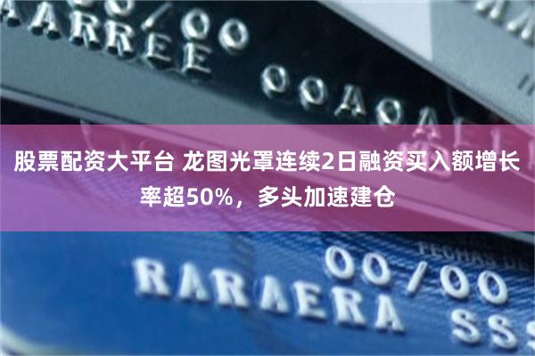 股票配资大平台 龙图光罩连续2日融资买入额增长率超50%，多头加速建仓