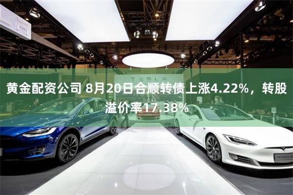黄金配资公司 8月20日合顺转债上涨4.22%，转股溢价率17.38%