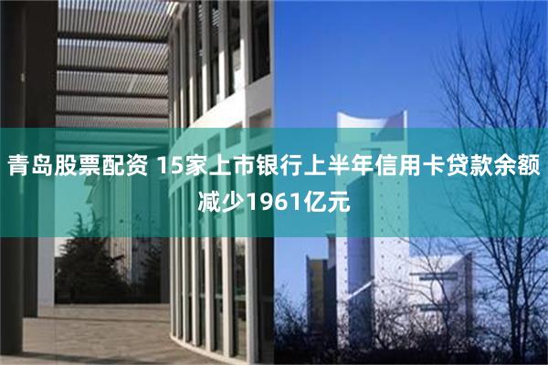 青岛股票配资 15家上市银行上半年信用卡贷款余额减少1961亿元