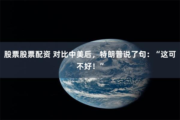 股票股票配资 对比中美后,特朗普说了句:“这可不好!”