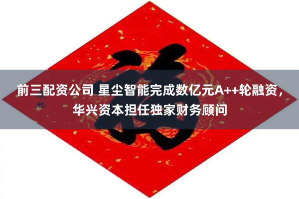 前三配资公司 星尘智能完成数亿元A++轮融资，华兴资本担任独家财务顾问