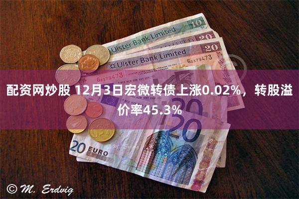 配资网炒股 12月3日宏微转债上涨0.02%,转股溢价率45.3%